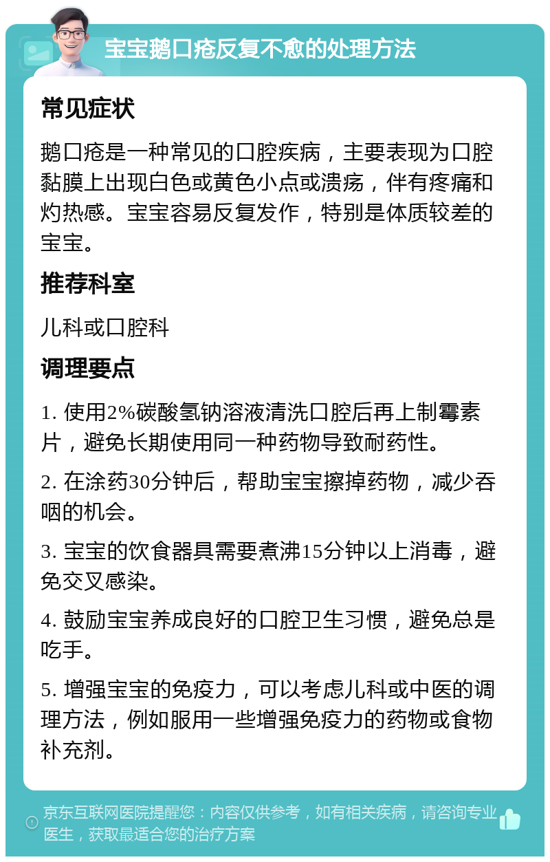 宝宝鹅口疮反复不愈的处理方法 常见症状 鹅口疮是一种常见的口腔疾病，主要表现为口腔黏膜上出现白色或黄色小点或溃疡，伴有疼痛和灼热感。宝宝容易反复发作，特别是体质较差的宝宝。 推荐科室 儿科或口腔科 调理要点 1. 使用2%碳酸氢钠溶液清洗口腔后再上制霉素片，避免长期使用同一种药物导致耐药性。 2. 在涂药30分钟后，帮助宝宝擦掉药物，减少吞咽的机会。 3. 宝宝的饮食器具需要煮沸15分钟以上消毒，避免交叉感染。 4. 鼓励宝宝养成良好的口腔卫生习惯，避免总是吃手。 5. 增强宝宝的免疫力，可以考虑儿科或中医的调理方法，例如服用一些增强免疫力的药物或食物补充剂。