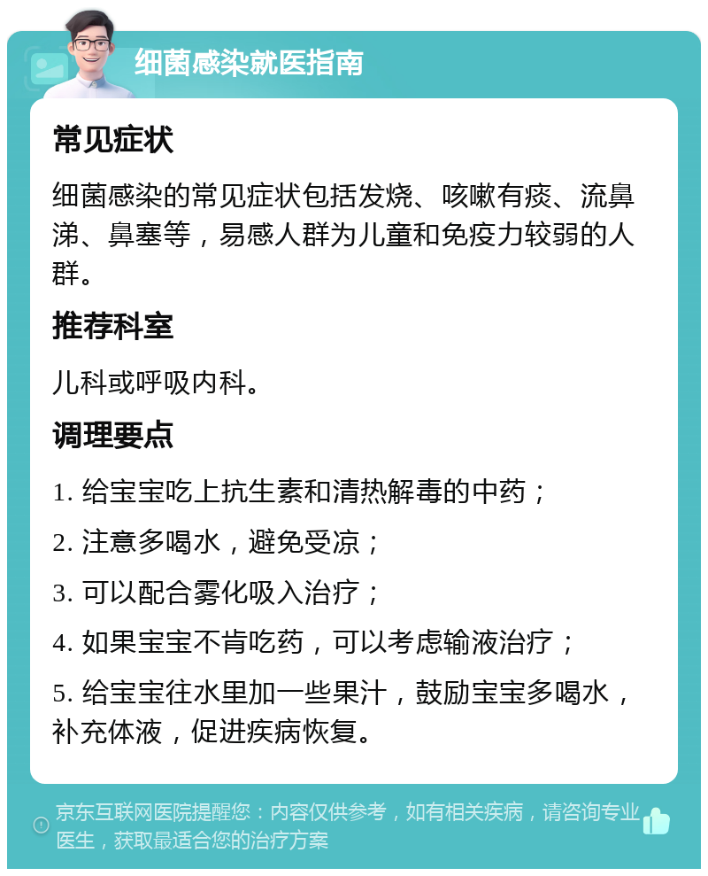 细菌感染就医指南 常见症状 细菌感染的常见症状包括发烧、咳嗽有痰、流鼻涕、鼻塞等，易感人群为儿童和免疫力较弱的人群。 推荐科室 儿科或呼吸内科。 调理要点 1. 给宝宝吃上抗生素和清热解毒的中药； 2. 注意多喝水，避免受凉； 3. 可以配合雾化吸入治疗； 4. 如果宝宝不肯吃药，可以考虑输液治疗； 5. 给宝宝往水里加一些果汁，鼓励宝宝多喝水，补充体液，促进疾病恢复。