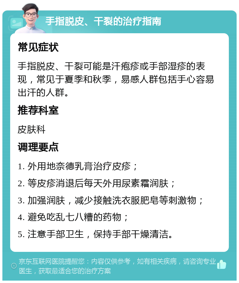 手指脱皮、干裂的治疗指南 常见症状 手指脱皮、干裂可能是汗疱疹或手部湿疹的表现，常见于夏季和秋季，易感人群包括手心容易出汗的人群。 推荐科室 皮肤科 调理要点 1. 外用地奈德乳膏治疗皮疹； 2. 等皮疹消退后每天外用尿素霜润肤； 3. 加强润肤，减少接触洗衣服肥皂等刺激物； 4. 避免吃乱七八糟的药物； 5. 注意手部卫生，保持手部干燥清洁。