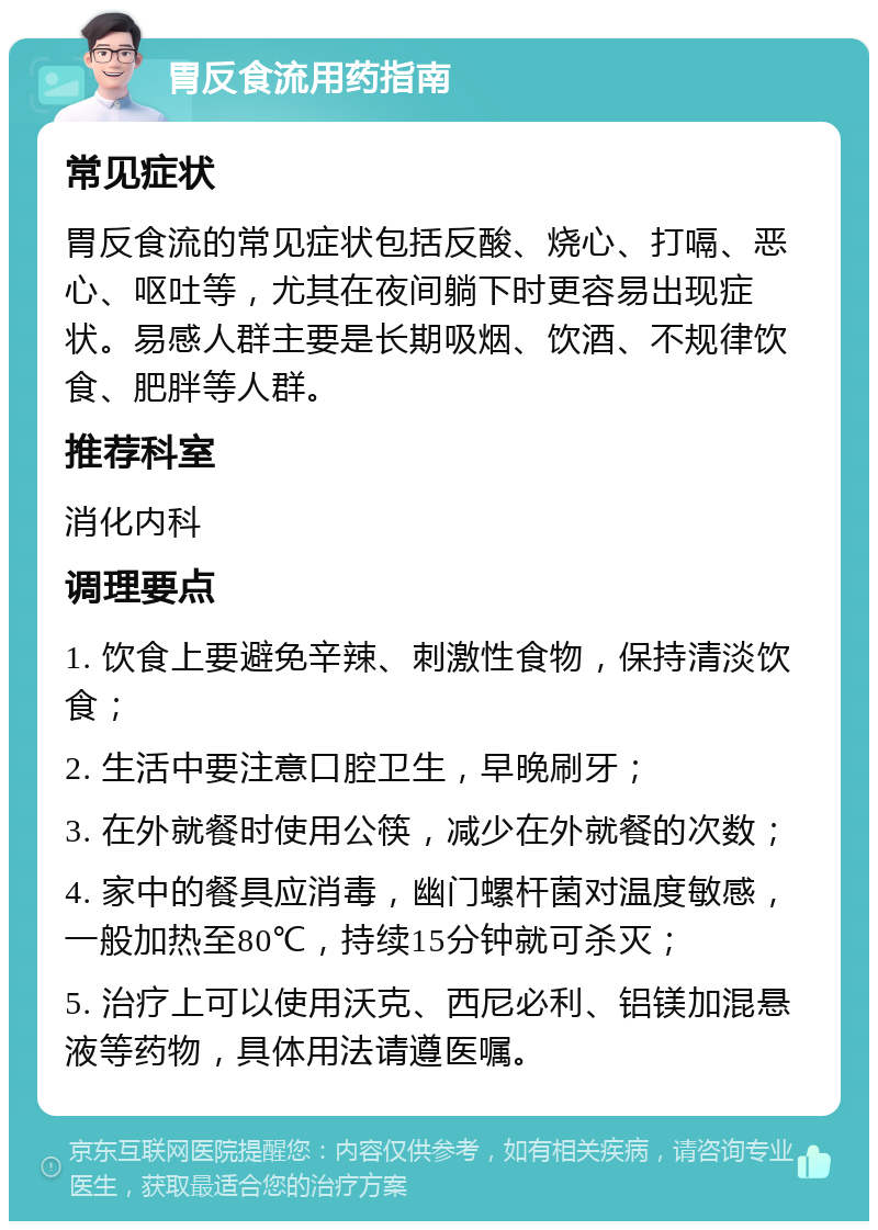 胃反食流用药指南 常见症状 胃反食流的常见症状包括反酸、烧心、打嗝、恶心、呕吐等，尤其在夜间躺下时更容易出现症状。易感人群主要是长期吸烟、饮酒、不规律饮食、肥胖等人群。 推荐科室 消化内科 调理要点 1. 饮食上要避免辛辣、刺激性食物，保持清淡饮食； 2. 生活中要注意口腔卫生，早晚刷牙； 3. 在外就餐时使用公筷，减少在外就餐的次数； 4. 家中的餐具应消毒，幽门螺杆菌对温度敏感，一般加热至80℃，持续15分钟就可杀灭； 5. 治疗上可以使用沃克、西尼必利、铝镁加混悬液等药物，具体用法请遵医嘱。