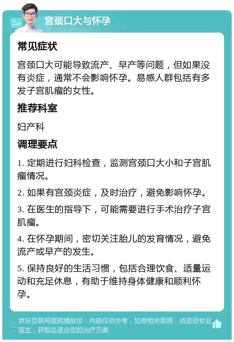 宫颈口大与怀孕 常见症状 宫颈口大可能导致流产、早产等问题，但如果没有炎症，通常不会影响怀孕。易感人群包括有多发子宫肌瘤的女性。 推荐科室 妇产科 调理要点 1. 定期进行妇科检查，监测宫颈口大小和子宫肌瘤情况。 2. 如果有宫颈炎症，及时治疗，避免影响怀孕。 3. 在医生的指导下，可能需要进行手术治疗子宫肌瘤。 4. 在怀孕期间，密切关注胎儿的发育情况，避免流产或早产的发生。 5. 保持良好的生活习惯，包括合理饮食、适量运动和充足休息，有助于维持身体健康和顺利怀孕。