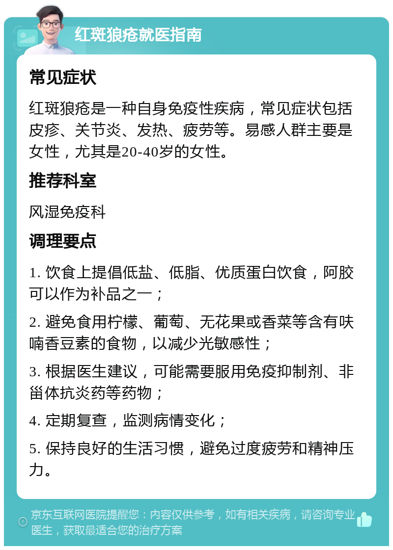 红斑狼疮就医指南 常见症状 红斑狼疮是一种自身免疫性疾病，常见症状包括皮疹、关节炎、发热、疲劳等。易感人群主要是女性，尤其是20-40岁的女性。 推荐科室 风湿免疫科 调理要点 1. 饮食上提倡低盐、低脂、优质蛋白饮食，阿胶可以作为补品之一； 2. 避免食用柠檬、葡萄、无花果或香菜等含有呋喃香豆素的食物，以减少光敏感性； 3. 根据医生建议，可能需要服用免疫抑制剂、非甾体抗炎药等药物； 4. 定期复查，监测病情变化； 5. 保持良好的生活习惯，避免过度疲劳和精神压力。