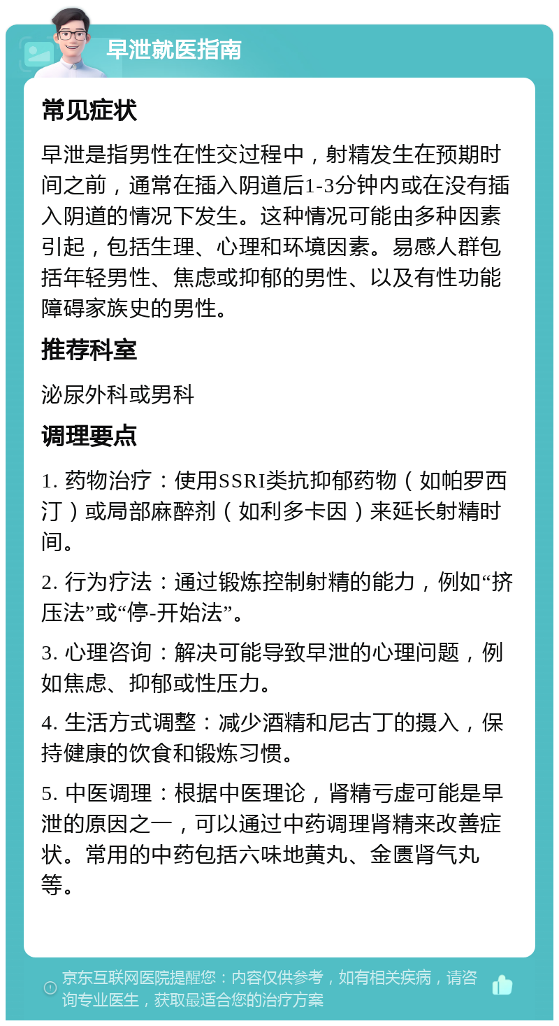 早泄就医指南 常见症状 早泄是指男性在性交过程中，射精发生在预期时间之前，通常在插入阴道后1-3分钟内或在没有插入阴道的情况下发生。这种情况可能由多种因素引起，包括生理、心理和环境因素。易感人群包括年轻男性、焦虑或抑郁的男性、以及有性功能障碍家族史的男性。 推荐科室 泌尿外科或男科 调理要点 1. 药物治疗：使用SSRI类抗抑郁药物（如帕罗西汀）或局部麻醉剂（如利多卡因）来延长射精时间。 2. 行为疗法：通过锻炼控制射精的能力，例如“挤压法”或“停-开始法”。 3. 心理咨询：解决可能导致早泄的心理问题，例如焦虑、抑郁或性压力。 4. 生活方式调整：减少酒精和尼古丁的摄入，保持健康的饮食和锻炼习惯。 5. 中医调理：根据中医理论，肾精亏虚可能是早泄的原因之一，可以通过中药调理肾精来改善症状。常用的中药包括六味地黄丸、金匮肾气丸等。