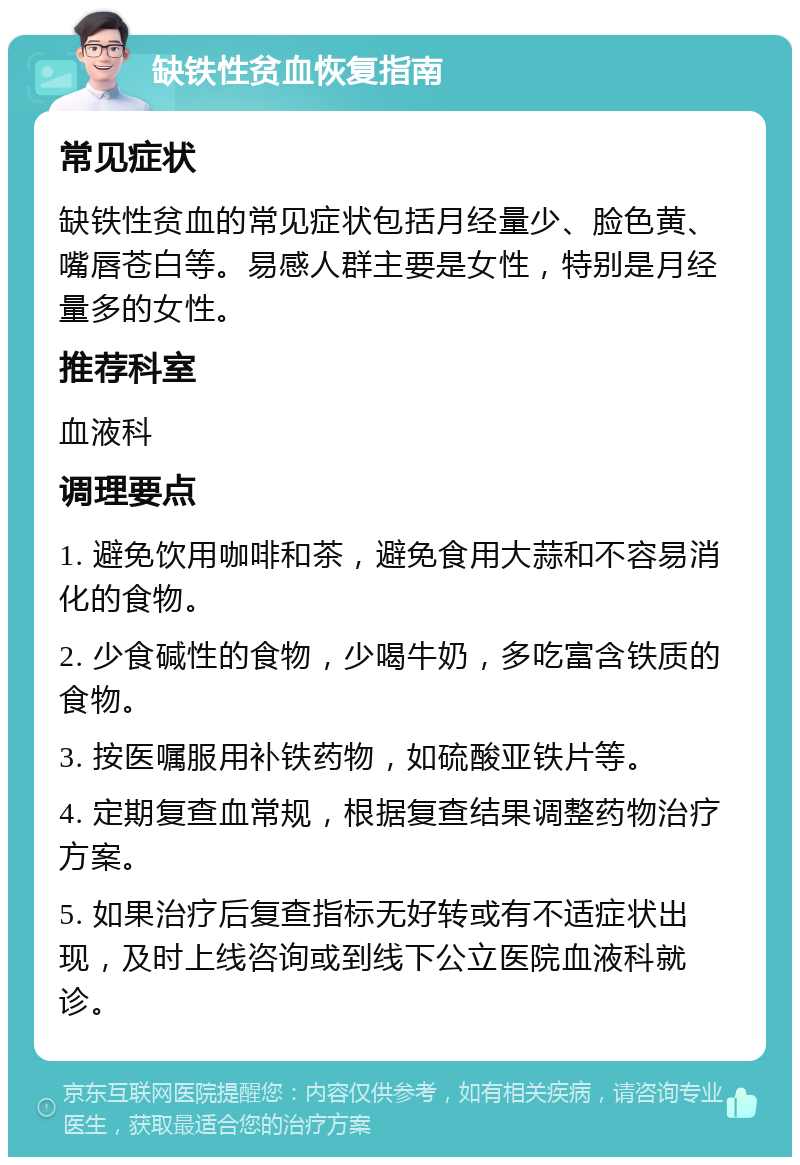 缺铁性贫血恢复指南 常见症状 缺铁性贫血的常见症状包括月经量少、脸色黄、嘴唇苍白等。易感人群主要是女性，特别是月经量多的女性。 推荐科室 血液科 调理要点 1. 避免饮用咖啡和茶，避免食用大蒜和不容易消化的食物。 2. 少食碱性的食物，少喝牛奶，多吃富含铁质的食物。 3. 按医嘱服用补铁药物，如硫酸亚铁片等。 4. 定期复查血常规，根据复查结果调整药物治疗方案。 5. 如果治疗后复查指标无好转或有不适症状出现，及时上线咨询或到线下公立医院血液科就诊。