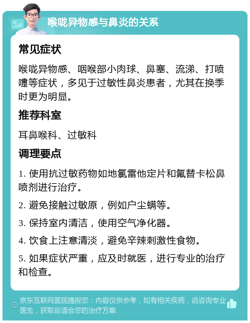 喉咙异物感与鼻炎的关系 常见症状 喉咙异物感、咽喉部小肉球、鼻塞、流涕、打喷嚏等症状，多见于过敏性鼻炎患者，尤其在换季时更为明显。 推荐科室 耳鼻喉科、过敏科 调理要点 1. 使用抗过敏药物如地氯雷他定片和氟替卡松鼻喷剂进行治疗。 2. 避免接触过敏原，例如户尘螨等。 3. 保持室内清洁，使用空气净化器。 4. 饮食上注意清淡，避免辛辣刺激性食物。 5. 如果症状严重，应及时就医，进行专业的治疗和检查。