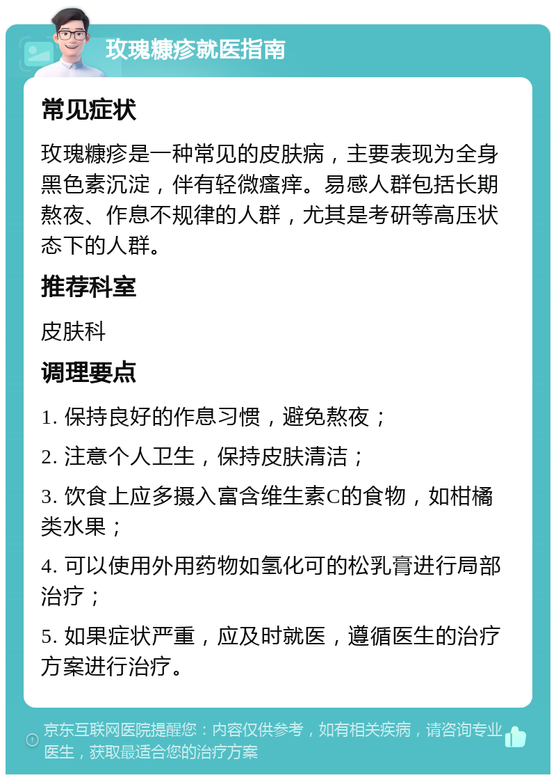 玫瑰糠疹就医指南 常见症状 玫瑰糠疹是一种常见的皮肤病，主要表现为全身黑色素沉淀，伴有轻微瘙痒。易感人群包括长期熬夜、作息不规律的人群，尤其是考研等高压状态下的人群。 推荐科室 皮肤科 调理要点 1. 保持良好的作息习惯，避免熬夜； 2. 注意个人卫生，保持皮肤清洁； 3. 饮食上应多摄入富含维生素C的食物，如柑橘类水果； 4. 可以使用外用药物如氢化可的松乳膏进行局部治疗； 5. 如果症状严重，应及时就医，遵循医生的治疗方案进行治疗。