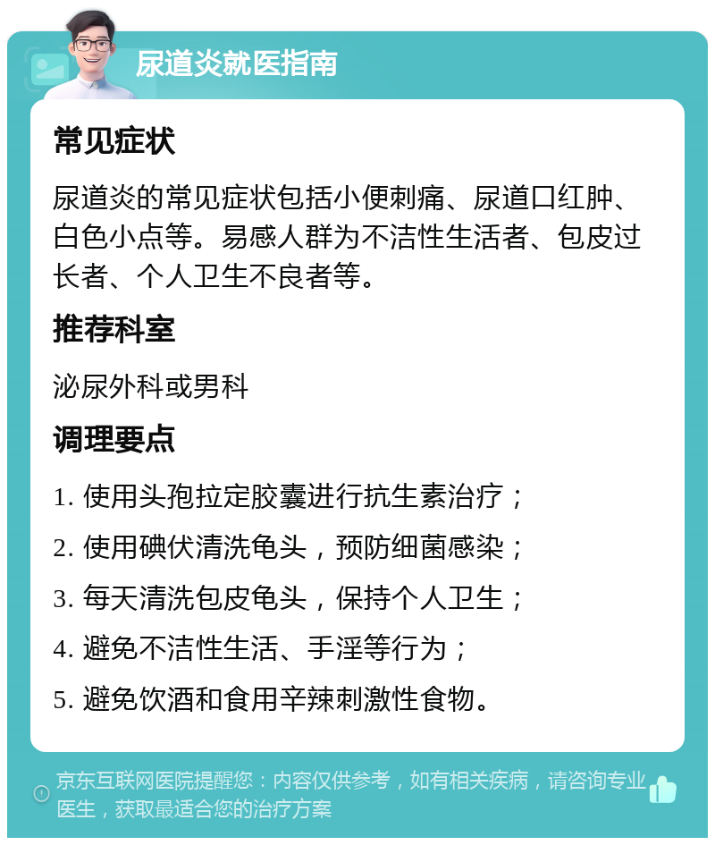 尿道炎就医指南 常见症状 尿道炎的常见症状包括小便刺痛、尿道口红肿、白色小点等。易感人群为不洁性生活者、包皮过长者、个人卫生不良者等。 推荐科室 泌尿外科或男科 调理要点 1. 使用头孢拉定胶囊进行抗生素治疗； 2. 使用碘伏清洗龟头，预防细菌感染； 3. 每天清洗包皮龟头，保持个人卫生； 4. 避免不洁性生活、手淫等行为； 5. 避免饮酒和食用辛辣刺激性食物。