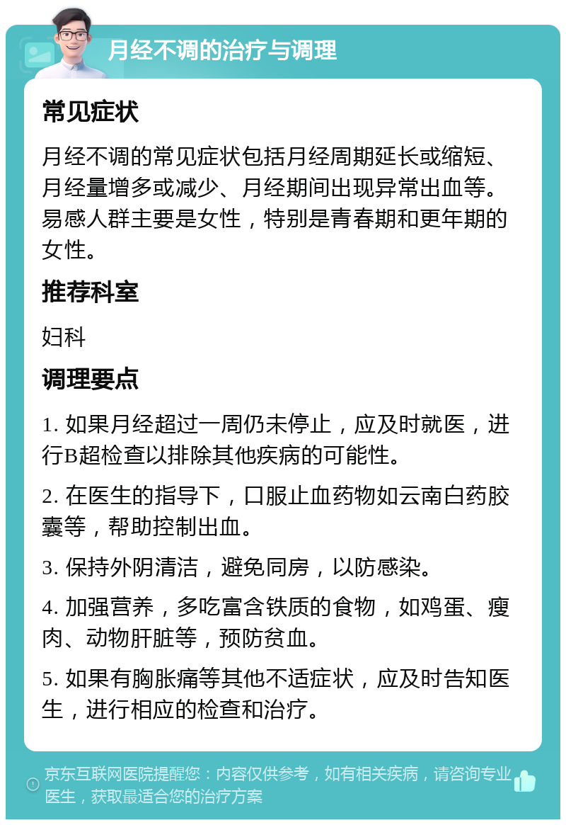 月经不调的治疗与调理 常见症状 月经不调的常见症状包括月经周期延长或缩短、月经量增多或减少、月经期间出现异常出血等。易感人群主要是女性，特别是青春期和更年期的女性。 推荐科室 妇科 调理要点 1. 如果月经超过一周仍未停止，应及时就医，进行B超检查以排除其他疾病的可能性。 2. 在医生的指导下，口服止血药物如云南白药胶囊等，帮助控制出血。 3. 保持外阴清洁，避免同房，以防感染。 4. 加强营养，多吃富含铁质的食物，如鸡蛋、瘦肉、动物肝脏等，预防贫血。 5. 如果有胸胀痛等其他不适症状，应及时告知医生，进行相应的检查和治疗。