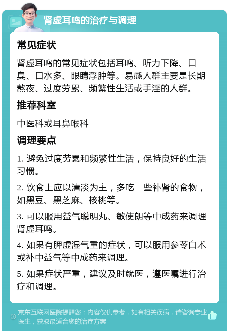 肾虚耳鸣的治疗与调理 常见症状 肾虚耳鸣的常见症状包括耳鸣、听力下降、口臭、口水多、眼睛浮肿等。易感人群主要是长期熬夜、过度劳累、频繁性生活或手淫的人群。 推荐科室 中医科或耳鼻喉科 调理要点 1. 避免过度劳累和频繁性生活，保持良好的生活习惯。 2. 饮食上应以清淡为主，多吃一些补肾的食物，如黑豆、黑芝麻、核桃等。 3. 可以服用益气聪明丸、敏使朗等中成药来调理肾虚耳鸣。 4. 如果有脾虚湿气重的症状，可以服用参苓白术或补中益气等中成药来调理。 5. 如果症状严重，建议及时就医，遵医嘱进行治疗和调理。