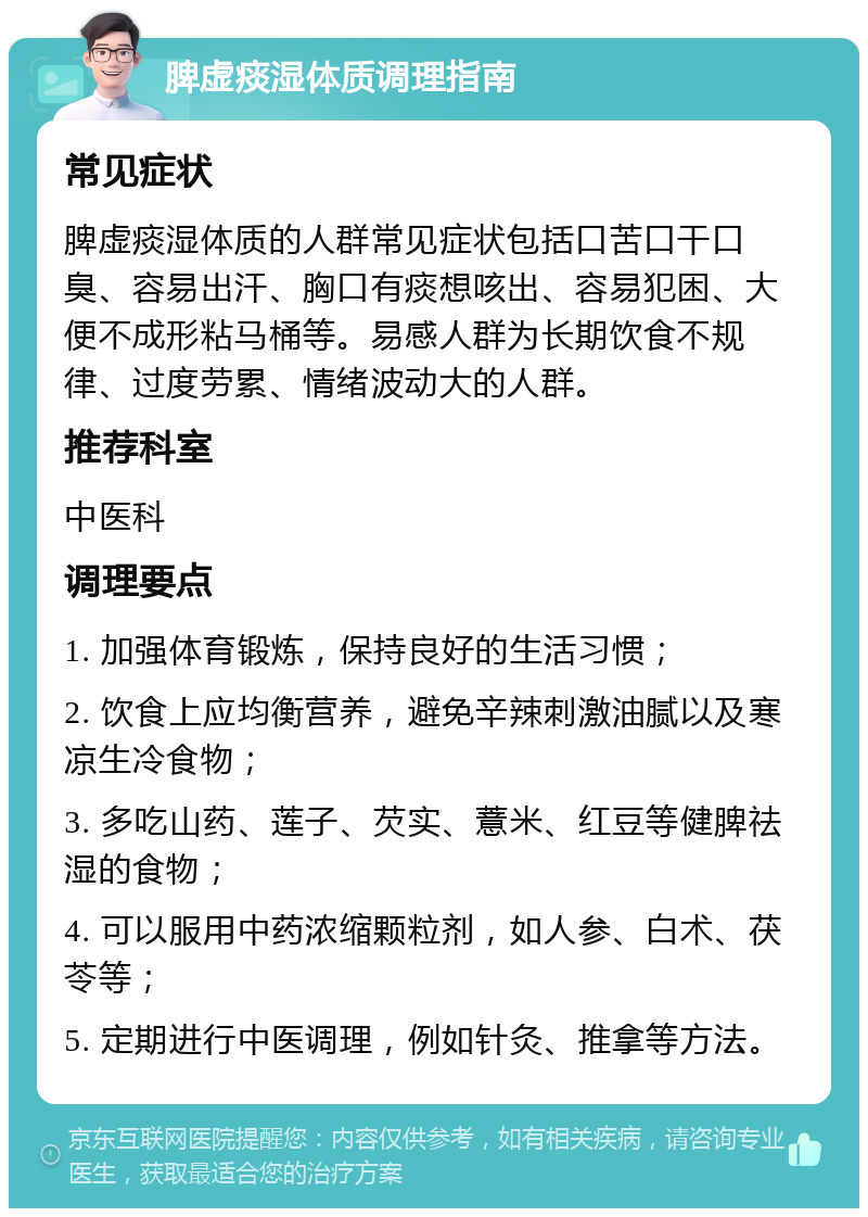 脾虚痰湿体质调理指南 常见症状 脾虚痰湿体质的人群常见症状包括口苦口干口臭、容易出汗、胸口有痰想咳出、容易犯困、大便不成形粘马桶等。易感人群为长期饮食不规律、过度劳累、情绪波动大的人群。 推荐科室 中医科 调理要点 1. 加强体育锻炼，保持良好的生活习惯； 2. 饮食上应均衡营养，避免辛辣刺激油腻以及寒凉生冷食物； 3. 多吃山药、莲子、芡实、薏米、红豆等健脾祛湿的食物； 4. 可以服用中药浓缩颗粒剂，如人参、白术、茯苓等； 5. 定期进行中医调理，例如针灸、推拿等方法。