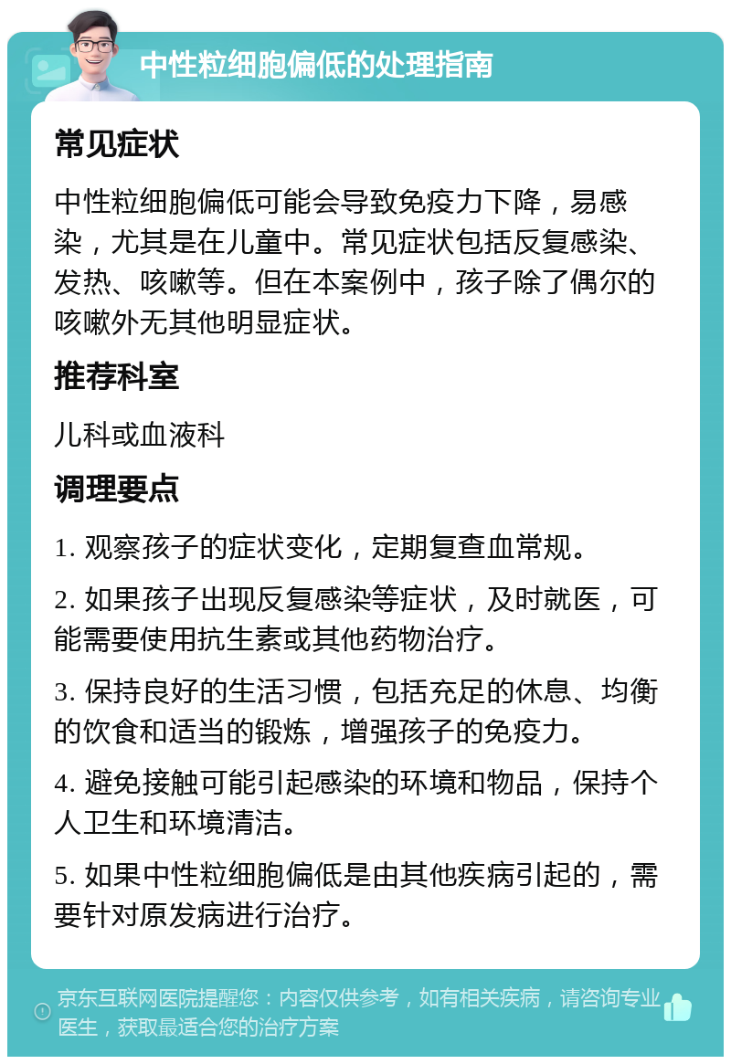 中性粒细胞偏低的处理指南 常见症状 中性粒细胞偏低可能会导致免疫力下降，易感染，尤其是在儿童中。常见症状包括反复感染、发热、咳嗽等。但在本案例中，孩子除了偶尔的咳嗽外无其他明显症状。 推荐科室 儿科或血液科 调理要点 1. 观察孩子的症状变化，定期复查血常规。 2. 如果孩子出现反复感染等症状，及时就医，可能需要使用抗生素或其他药物治疗。 3. 保持良好的生活习惯，包括充足的休息、均衡的饮食和适当的锻炼，增强孩子的免疫力。 4. 避免接触可能引起感染的环境和物品，保持个人卫生和环境清洁。 5. 如果中性粒细胞偏低是由其他疾病引起的，需要针对原发病进行治疗。