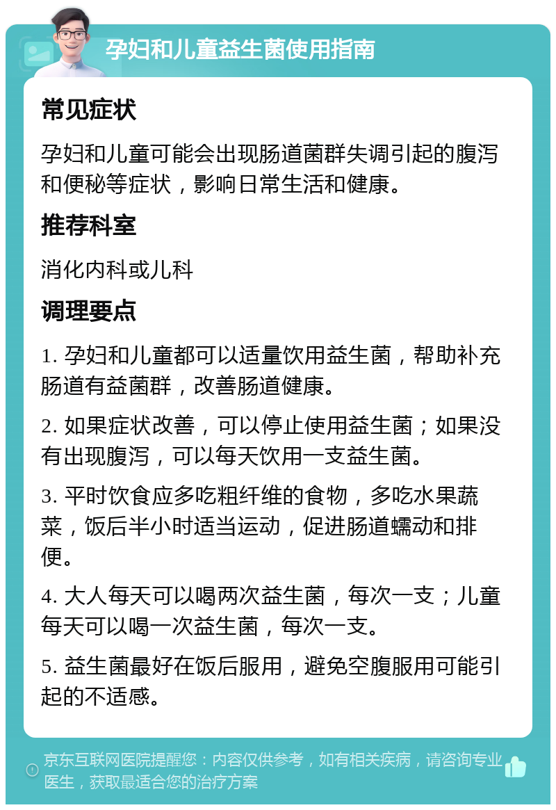 孕妇和儿童益生菌使用指南 常见症状 孕妇和儿童可能会出现肠道菌群失调引起的腹泻和便秘等症状，影响日常生活和健康。 推荐科室 消化内科或儿科 调理要点 1. 孕妇和儿童都可以适量饮用益生菌，帮助补充肠道有益菌群，改善肠道健康。 2. 如果症状改善，可以停止使用益生菌；如果没有出现腹泻，可以每天饮用一支益生菌。 3. 平时饮食应多吃粗纤维的食物，多吃水果蔬菜，饭后半小时适当运动，促进肠道蠕动和排便。 4. 大人每天可以喝两次益生菌，每次一支；儿童每天可以喝一次益生菌，每次一支。 5. 益生菌最好在饭后服用，避免空腹服用可能引起的不适感。