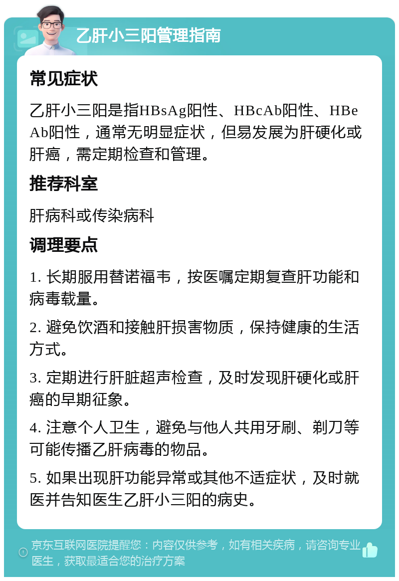 乙肝小三阳管理指南 常见症状 乙肝小三阳是指HBsAg阳性、HBcAb阳性、HBeAb阳性，通常无明显症状，但易发展为肝硬化或肝癌，需定期检查和管理。 推荐科室 肝病科或传染病科 调理要点 1. 长期服用替诺福韦，按医嘱定期复查肝功能和病毒载量。 2. 避免饮酒和接触肝损害物质，保持健康的生活方式。 3. 定期进行肝脏超声检查，及时发现肝硬化或肝癌的早期征象。 4. 注意个人卫生，避免与他人共用牙刷、剃刀等可能传播乙肝病毒的物品。 5. 如果出现肝功能异常或其他不适症状，及时就医并告知医生乙肝小三阳的病史。