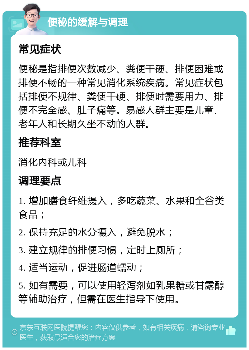 便秘的缓解与调理 常见症状 便秘是指排便次数减少、粪便干硬、排便困难或排便不畅的一种常见消化系统疾病。常见症状包括排便不规律、粪便干硬、排便时需要用力、排便不完全感、肚子痛等。易感人群主要是儿童、老年人和长期久坐不动的人群。 推荐科室 消化内科或儿科 调理要点 1. 增加膳食纤维摄入，多吃蔬菜、水果和全谷类食品； 2. 保持充足的水分摄入，避免脱水； 3. 建立规律的排便习惯，定时上厕所； 4. 适当运动，促进肠道蠕动； 5. 如有需要，可以使用轻泻剂如乳果糖或甘露醇等辅助治疗，但需在医生指导下使用。