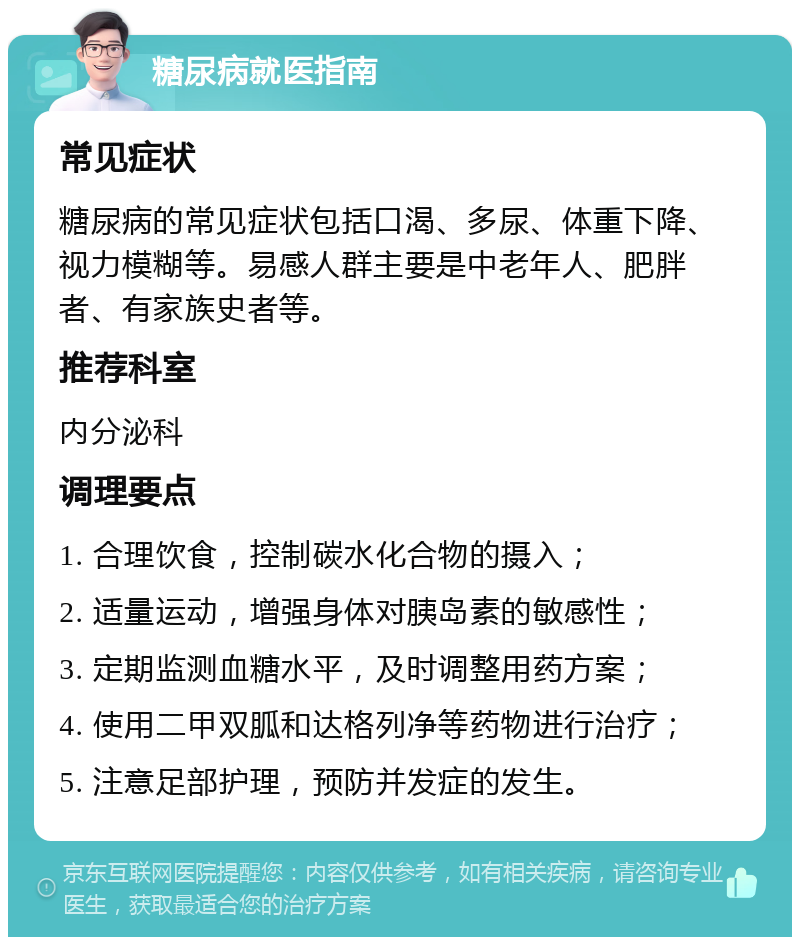 糖尿病就医指南 常见症状 糖尿病的常见症状包括口渴、多尿、体重下降、视力模糊等。易感人群主要是中老年人、肥胖者、有家族史者等。 推荐科室 内分泌科 调理要点 1. 合理饮食，控制碳水化合物的摄入； 2. 适量运动，增强身体对胰岛素的敏感性； 3. 定期监测血糖水平，及时调整用药方案； 4. 使用二甲双胍和达格列净等药物进行治疗； 5. 注意足部护理，预防并发症的发生。