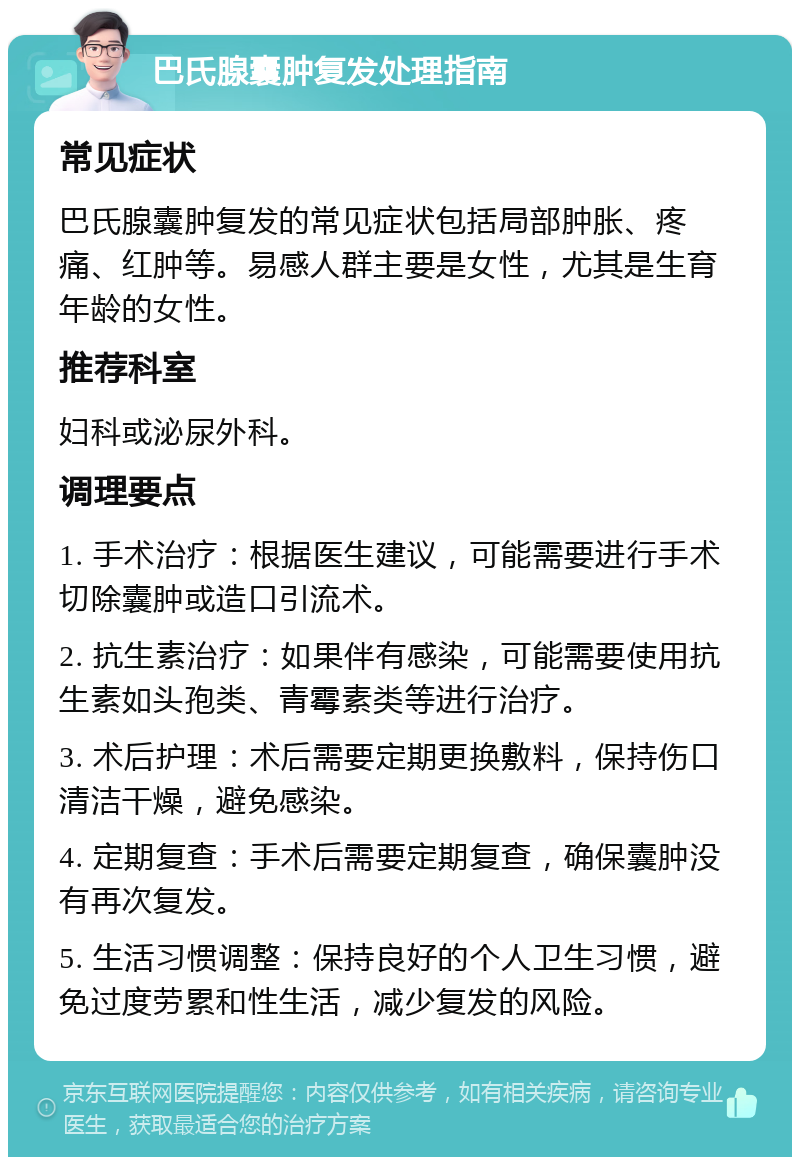 巴氏腺囊肿复发处理指南 常见症状 巴氏腺囊肿复发的常见症状包括局部肿胀、疼痛、红肿等。易感人群主要是女性，尤其是生育年龄的女性。 推荐科室 妇科或泌尿外科。 调理要点 1. 手术治疗：根据医生建议，可能需要进行手术切除囊肿或造口引流术。 2. 抗生素治疗：如果伴有感染，可能需要使用抗生素如头孢类、青霉素类等进行治疗。 3. 术后护理：术后需要定期更换敷料，保持伤口清洁干燥，避免感染。 4. 定期复查：手术后需要定期复查，确保囊肿没有再次复发。 5. 生活习惯调整：保持良好的个人卫生习惯，避免过度劳累和性生活，减少复发的风险。