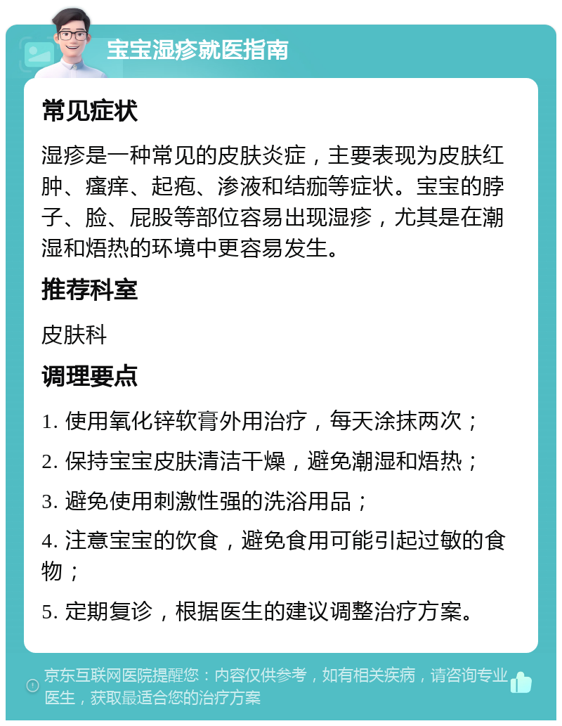 宝宝湿疹就医指南 常见症状 湿疹是一种常见的皮肤炎症，主要表现为皮肤红肿、瘙痒、起疱、渗液和结痂等症状。宝宝的脖子、脸、屁股等部位容易出现湿疹，尤其是在潮湿和焐热的环境中更容易发生。 推荐科室 皮肤科 调理要点 1. 使用氧化锌软膏外用治疗，每天涂抹两次； 2. 保持宝宝皮肤清洁干燥，避免潮湿和焐热； 3. 避免使用刺激性强的洗浴用品； 4. 注意宝宝的饮食，避免食用可能引起过敏的食物； 5. 定期复诊，根据医生的建议调整治疗方案。