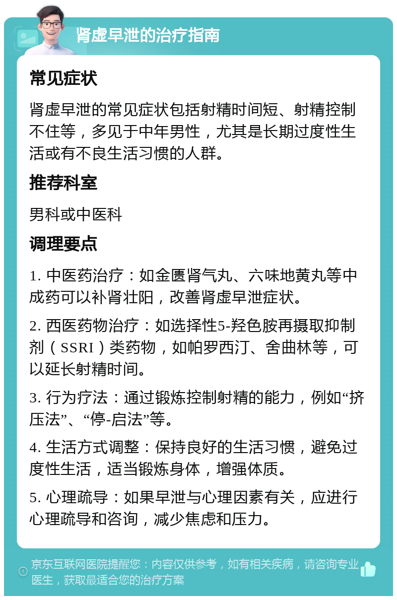 肾虚早泄的治疗指南 常见症状 肾虚早泄的常见症状包括射精时间短、射精控制不住等，多见于中年男性，尤其是长期过度性生活或有不良生活习惯的人群。 推荐科室 男科或中医科 调理要点 1. 中医药治疗：如金匮肾气丸、六味地黄丸等中成药可以补肾壮阳，改善肾虚早泄症状。 2. 西医药物治疗：如选择性5-羟色胺再摄取抑制剂（SSRI）类药物，如帕罗西汀、舍曲林等，可以延长射精时间。 3. 行为疗法：通过锻炼控制射精的能力，例如“挤压法”、“停-启法”等。 4. 生活方式调整：保持良好的生活习惯，避免过度性生活，适当锻炼身体，增强体质。 5. 心理疏导：如果早泄与心理因素有关，应进行心理疏导和咨询，减少焦虑和压力。