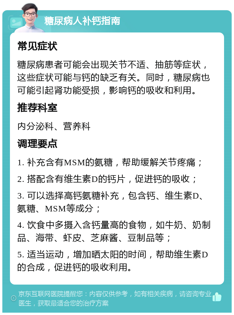 糖尿病人补钙指南 常见症状 糖尿病患者可能会出现关节不适、抽筋等症状，这些症状可能与钙的缺乏有关。同时，糖尿病也可能引起肾功能受损，影响钙的吸收和利用。 推荐科室 内分泌科、营养科 调理要点 1. 补充含有MSM的氨糖，帮助缓解关节疼痛； 2. 搭配含有维生素D的钙片，促进钙的吸收； 3. 可以选择高钙氨糖补充，包含钙、维生素D、氨糖、MSM等成分； 4. 饮食中多摄入含钙量高的食物，如牛奶、奶制品、海带、虾皮、芝麻酱、豆制品等； 5. 适当运动，增加晒太阳的时间，帮助维生素D的合成，促进钙的吸收利用。