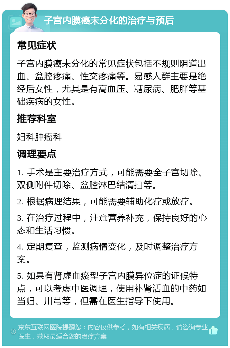 子宫内膜癌未分化的治疗与预后 常见症状 子宫内膜癌未分化的常见症状包括不规则阴道出血、盆腔疼痛、性交疼痛等。易感人群主要是绝经后女性，尤其是有高血压、糖尿病、肥胖等基础疾病的女性。 推荐科室 妇科肿瘤科 调理要点 1. 手术是主要治疗方式，可能需要全子宫切除、双侧附件切除、盆腔淋巴结清扫等。 2. 根据病理结果，可能需要辅助化疗或放疗。 3. 在治疗过程中，注意营养补充，保持良好的心态和生活习惯。 4. 定期复查，监测病情变化，及时调整治疗方案。 5. 如果有肾虚血瘀型子宫内膜异位症的证候特点，可以考虑中医调理，使用补肾活血的中药如当归、川芎等，但需在医生指导下使用。