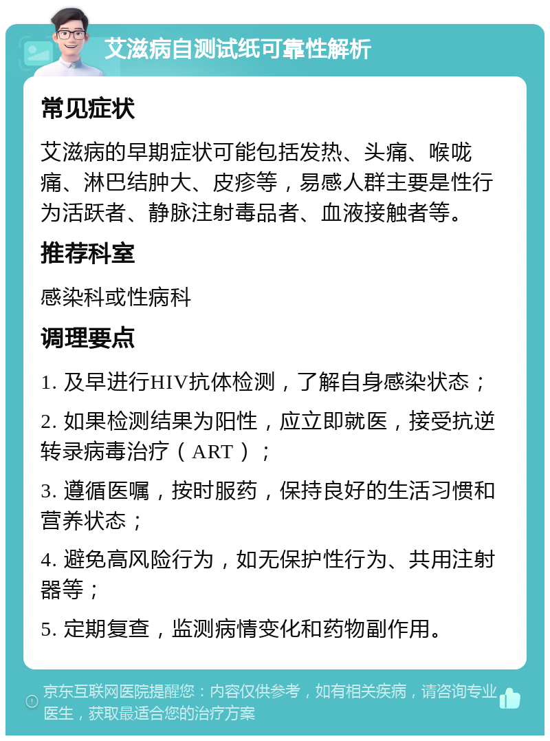 艾滋病自测试纸可靠性解析 常见症状 艾滋病的早期症状可能包括发热、头痛、喉咙痛、淋巴结肿大、皮疹等，易感人群主要是性行为活跃者、静脉注射毒品者、血液接触者等。 推荐科室 感染科或性病科 调理要点 1. 及早进行HIV抗体检测，了解自身感染状态； 2. 如果检测结果为阳性，应立即就医，接受抗逆转录病毒治疗（ART）； 3. 遵循医嘱，按时服药，保持良好的生活习惯和营养状态； 4. 避免高风险行为，如无保护性行为、共用注射器等； 5. 定期复查，监测病情变化和药物副作用。