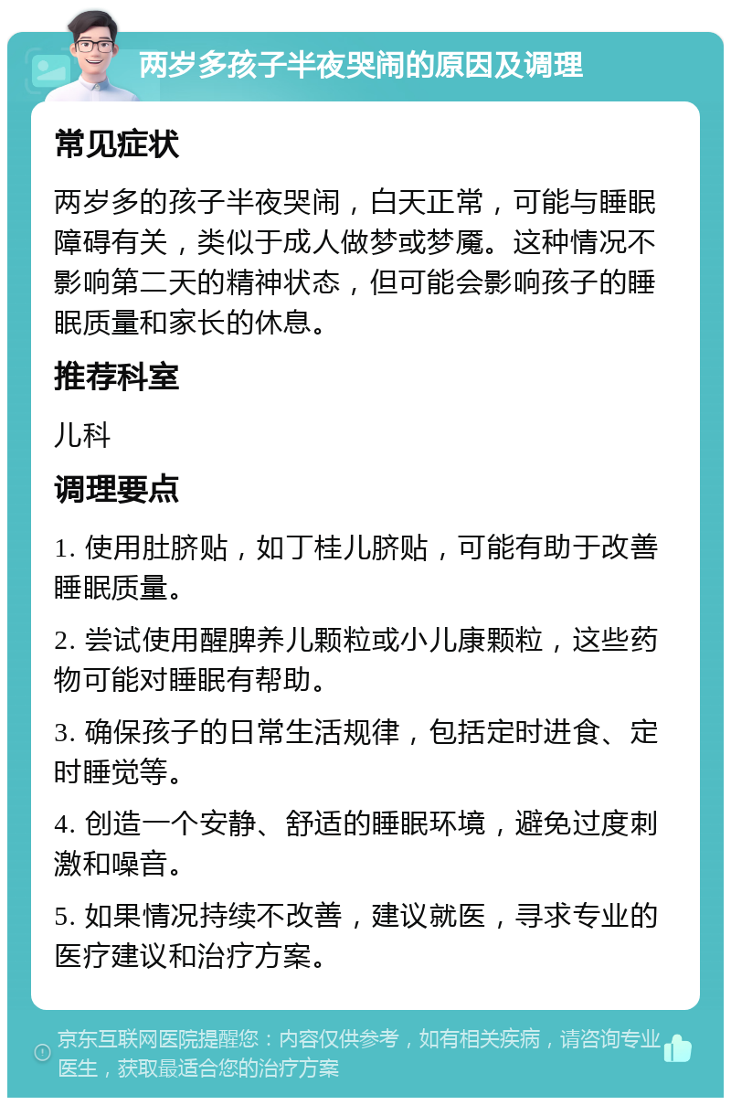 两岁多孩子半夜哭闹的原因及调理 常见症状 两岁多的孩子半夜哭闹，白天正常，可能与睡眠障碍有关，类似于成人做梦或梦魇。这种情况不影响第二天的精神状态，但可能会影响孩子的睡眠质量和家长的休息。 推荐科室 儿科 调理要点 1. 使用肚脐贴，如丁桂儿脐贴，可能有助于改善睡眠质量。 2. 尝试使用醒脾养儿颗粒或小儿康颗粒，这些药物可能对睡眠有帮助。 3. 确保孩子的日常生活规律，包括定时进食、定时睡觉等。 4. 创造一个安静、舒适的睡眠环境，避免过度刺激和噪音。 5. 如果情况持续不改善，建议就医，寻求专业的医疗建议和治疗方案。