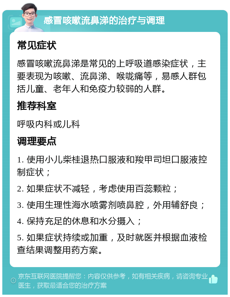 感冒咳嗽流鼻涕的治疗与调理 常见症状 感冒咳嗽流鼻涕是常见的上呼吸道感染症状，主要表现为咳嗽、流鼻涕、喉咙痛等，易感人群包括儿童、老年人和免疫力较弱的人群。 推荐科室 呼吸内科或儿科 调理要点 1. 使用小儿柴桂退热口服液和羧甲司坦口服液控制症状； 2. 如果症状不减轻，考虑使用百蕊颗粒； 3. 使用生理性海水喷雾剂喷鼻腔，外用辅舒良； 4. 保持充足的休息和水分摄入； 5. 如果症状持续或加重，及时就医并根据血液检查结果调整用药方案。