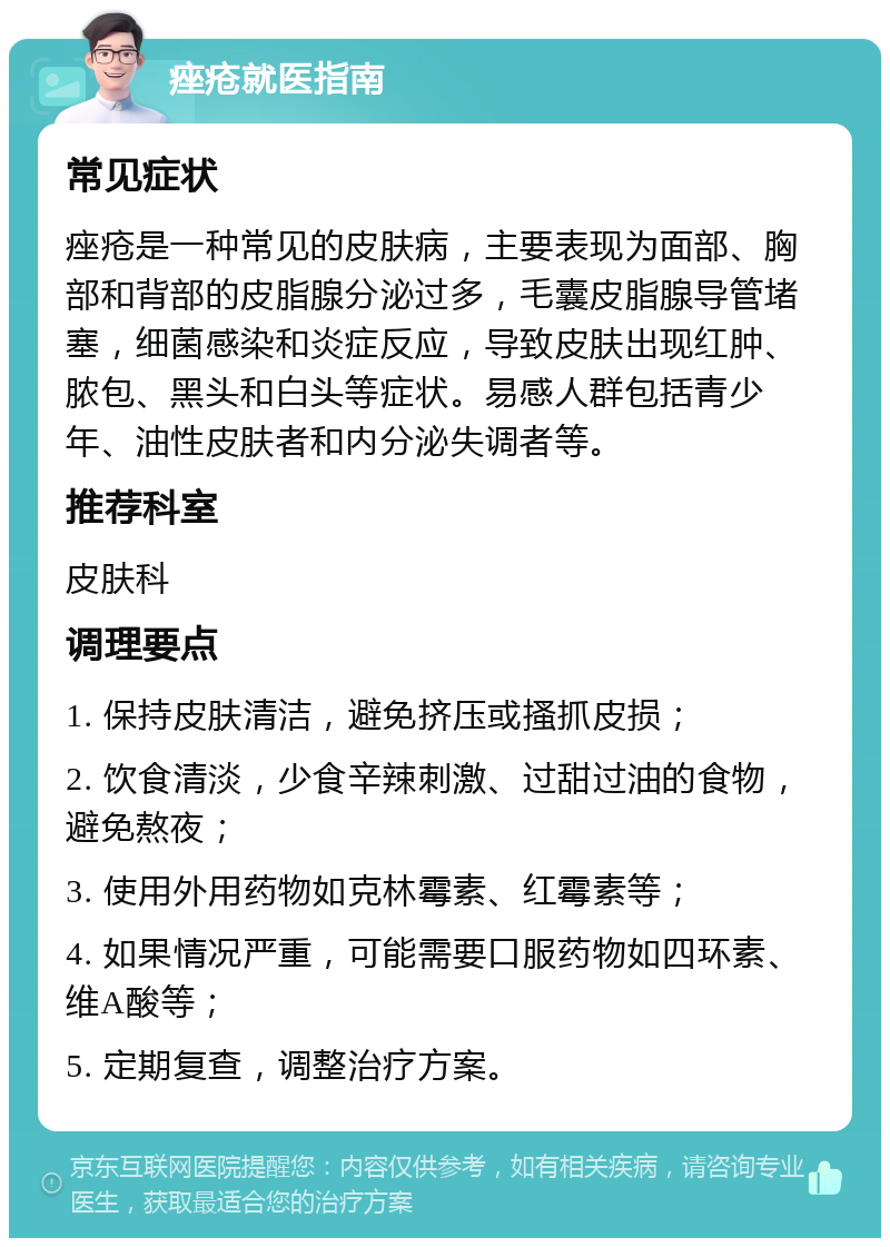 痤疮就医指南 常见症状 痤疮是一种常见的皮肤病，主要表现为面部、胸部和背部的皮脂腺分泌过多，毛囊皮脂腺导管堵塞，细菌感染和炎症反应，导致皮肤出现红肿、脓包、黑头和白头等症状。易感人群包括青少年、油性皮肤者和内分泌失调者等。 推荐科室 皮肤科 调理要点 1. 保持皮肤清洁，避免挤压或搔抓皮损； 2. 饮食清淡，少食辛辣刺激、过甜过油的食物，避免熬夜； 3. 使用外用药物如克林霉素、红霉素等； 4. 如果情况严重，可能需要口服药物如四环素、维A酸等； 5. 定期复查，调整治疗方案。