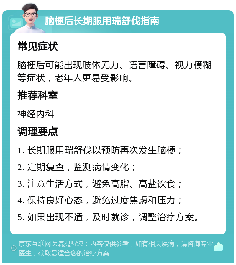 脑梗后长期服用瑞舒伐指南 常见症状 脑梗后可能出现肢体无力、语言障碍、视力模糊等症状，老年人更易受影响。 推荐科室 神经内科 调理要点 1. 长期服用瑞舒伐以预防再次发生脑梗； 2. 定期复查，监测病情变化； 3. 注意生活方式，避免高脂、高盐饮食； 4. 保持良好心态，避免过度焦虑和压力； 5. 如果出现不适，及时就诊，调整治疗方案。