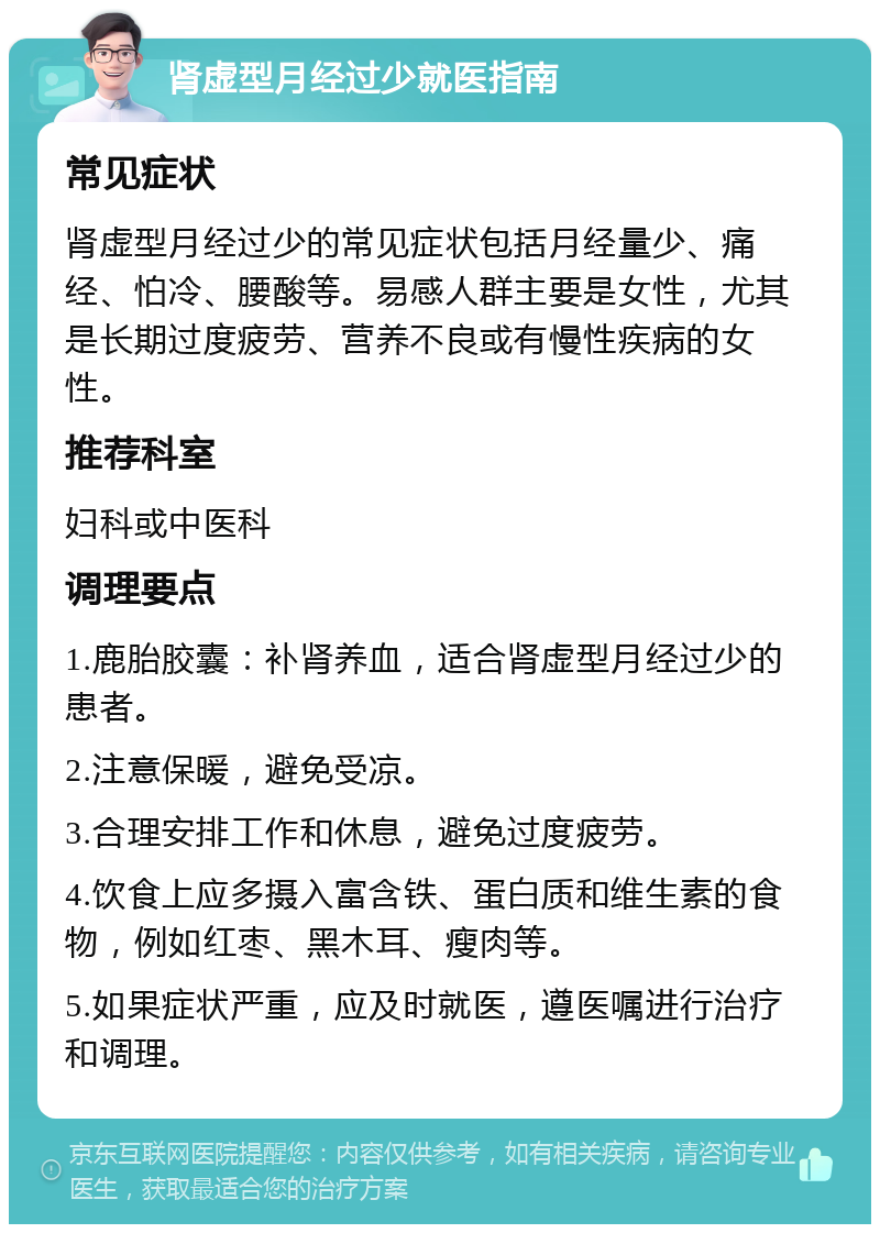 肾虚型月经过少就医指南 常见症状 肾虚型月经过少的常见症状包括月经量少、痛经、怕冷、腰酸等。易感人群主要是女性，尤其是长期过度疲劳、营养不良或有慢性疾病的女性。 推荐科室 妇科或中医科 调理要点 1.鹿胎胶囊：补肾养血，适合肾虚型月经过少的患者。 2.注意保暖，避免受凉。 3.合理安排工作和休息，避免过度疲劳。 4.饮食上应多摄入富含铁、蛋白质和维生素的食物，例如红枣、黑木耳、瘦肉等。 5.如果症状严重，应及时就医，遵医嘱进行治疗和调理。