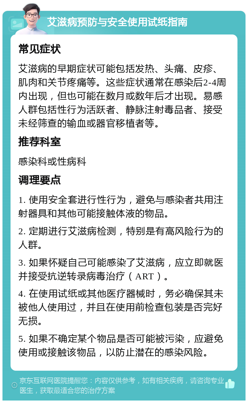 艾滋病预防与安全使用试纸指南 常见症状 艾滋病的早期症状可能包括发热、头痛、皮疹、肌肉和关节疼痛等。这些症状通常在感染后2-4周内出现，但也可能在数月或数年后才出现。易感人群包括性行为活跃者、静脉注射毒品者、接受未经筛查的输血或器官移植者等。 推荐科室 感染科或性病科 调理要点 1. 使用安全套进行性行为，避免与感染者共用注射器具和其他可能接触体液的物品。 2. 定期进行艾滋病检测，特别是有高风险行为的人群。 3. 如果怀疑自己可能感染了艾滋病，应立即就医并接受抗逆转录病毒治疗（ART）。 4. 在使用试纸或其他医疗器械时，务必确保其未被他人使用过，并且在使用前检查包装是否完好无损。 5. 如果不确定某个物品是否可能被污染，应避免使用或接触该物品，以防止潜在的感染风险。