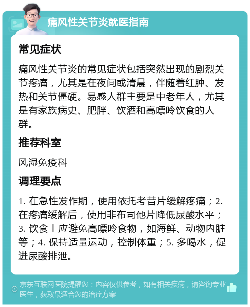 痛风性关节炎就医指南 常见症状 痛风性关节炎的常见症状包括突然出现的剧烈关节疼痛，尤其是在夜间或清晨，伴随着红肿、发热和关节僵硬。易感人群主要是中老年人，尤其是有家族病史、肥胖、饮酒和高嘌呤饮食的人群。 推荐科室 风湿免疫科 调理要点 1. 在急性发作期，使用依托考昔片缓解疼痛；2. 在疼痛缓解后，使用非布司他片降低尿酸水平；3. 饮食上应避免高嘌呤食物，如海鲜、动物内脏等；4. 保持适量运动，控制体重；5. 多喝水，促进尿酸排泄。