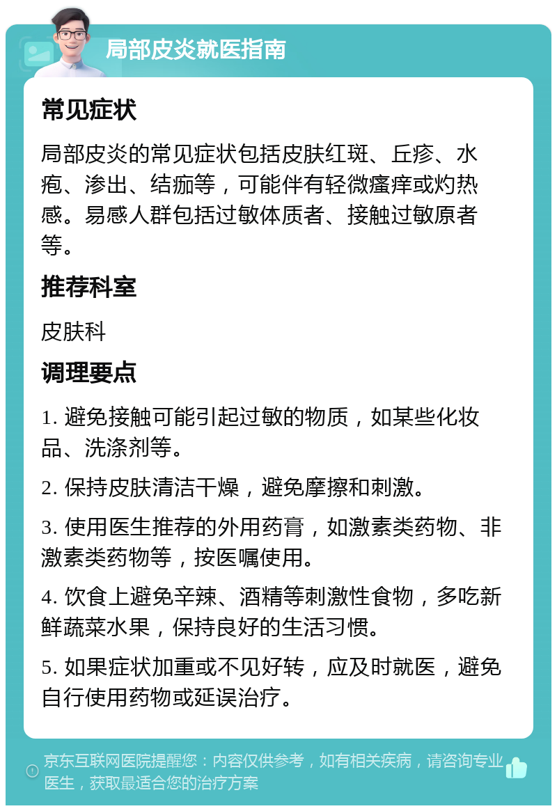 局部皮炎就医指南 常见症状 局部皮炎的常见症状包括皮肤红斑、丘疹、水疱、渗出、结痂等，可能伴有轻微瘙痒或灼热感。易感人群包括过敏体质者、接触过敏原者等。 推荐科室 皮肤科 调理要点 1. 避免接触可能引起过敏的物质，如某些化妆品、洗涤剂等。 2. 保持皮肤清洁干燥，避免摩擦和刺激。 3. 使用医生推荐的外用药膏，如激素类药物、非激素类药物等，按医嘱使用。 4. 饮食上避免辛辣、酒精等刺激性食物，多吃新鲜蔬菜水果，保持良好的生活习惯。 5. 如果症状加重或不见好转，应及时就医，避免自行使用药物或延误治疗。