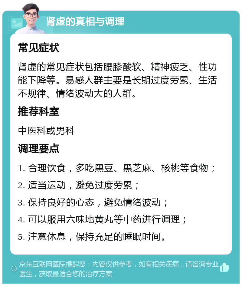 肾虚的真相与调理 常见症状 肾虚的常见症状包括腰膝酸软、精神疲乏、性功能下降等。易感人群主要是长期过度劳累、生活不规律、情绪波动大的人群。 推荐科室 中医科或男科 调理要点 1. 合理饮食，多吃黑豆、黑芝麻、核桃等食物； 2. 适当运动，避免过度劳累； 3. 保持良好的心态，避免情绪波动； 4. 可以服用六味地黄丸等中药进行调理； 5. 注意休息，保持充足的睡眠时间。