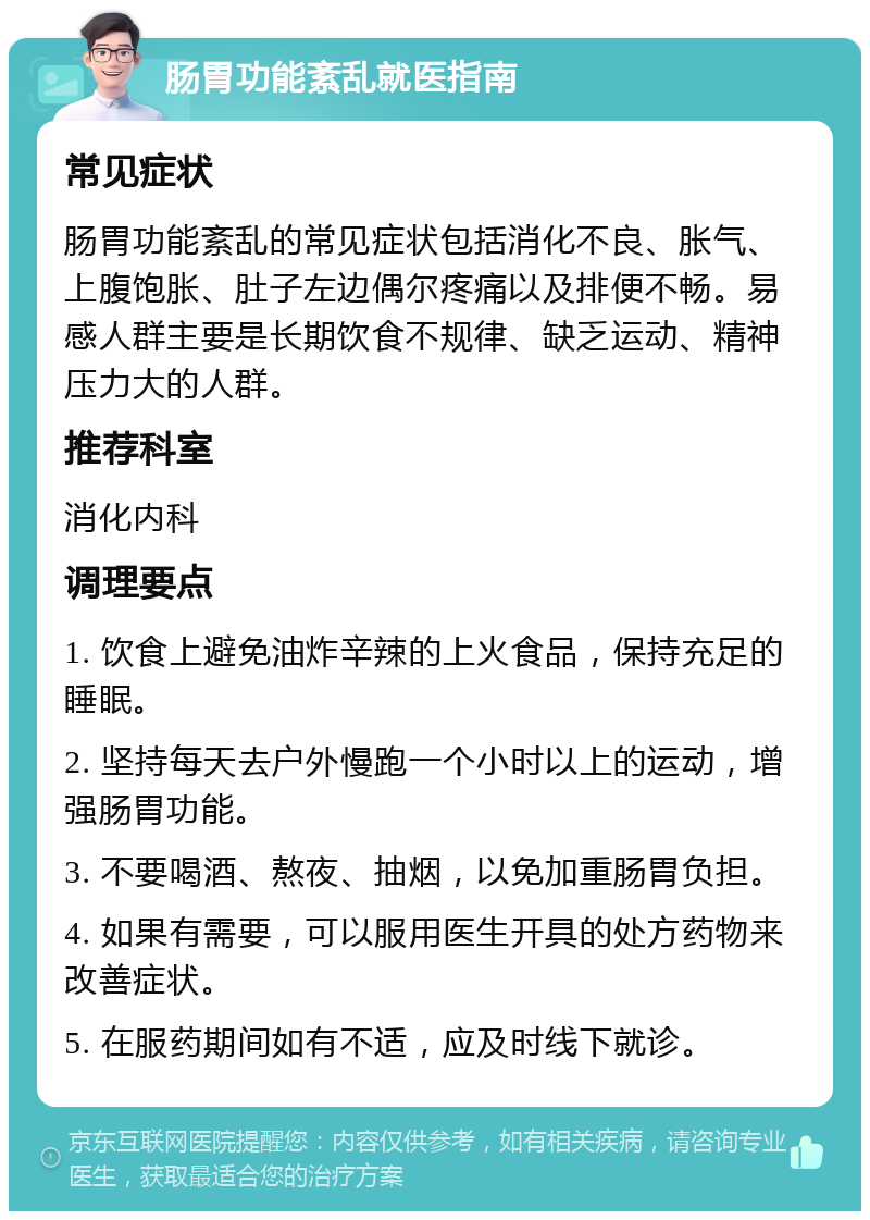 肠胃功能紊乱就医指南 常见症状 肠胃功能紊乱的常见症状包括消化不良、胀气、上腹饱胀、肚子左边偶尔疼痛以及排便不畅。易感人群主要是长期饮食不规律、缺乏运动、精神压力大的人群。 推荐科室 消化内科 调理要点 1. 饮食上避免油炸辛辣的上火食品，保持充足的睡眠。 2. 坚持每天去户外慢跑一个小时以上的运动，增强肠胃功能。 3. 不要喝酒、熬夜、抽烟，以免加重肠胃负担。 4. 如果有需要，可以服用医生开具的处方药物来改善症状。 5. 在服药期间如有不适，应及时线下就诊。