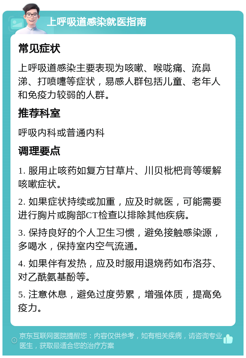 上呼吸道感染就医指南 常见症状 上呼吸道感染主要表现为咳嗽、喉咙痛、流鼻涕、打喷嚏等症状，易感人群包括儿童、老年人和免疫力较弱的人群。 推荐科室 呼吸内科或普通内科 调理要点 1. 服用止咳药如复方甘草片、川贝枇杷膏等缓解咳嗽症状。 2. 如果症状持续或加重，应及时就医，可能需要进行胸片或胸部CT检查以排除其他疾病。 3. 保持良好的个人卫生习惯，避免接触感染源，多喝水，保持室内空气流通。 4. 如果伴有发热，应及时服用退烧药如布洛芬、对乙酰氨基酚等。 5. 注意休息，避免过度劳累，增强体质，提高免疫力。