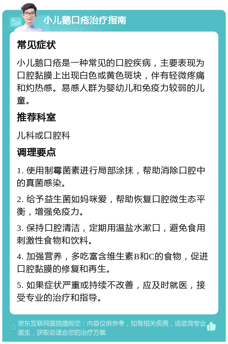 小儿鹅口疮治疗指南 常见症状 小儿鹅口疮是一种常见的口腔疾病，主要表现为口腔黏膜上出现白色或黄色斑块，伴有轻微疼痛和灼热感。易感人群为婴幼儿和免疫力较弱的儿童。 推荐科室 儿科或口腔科 调理要点 1. 使用制霉菌素进行局部涂抹，帮助消除口腔中的真菌感染。 2. 给予益生菌如妈咪爱，帮助恢复口腔微生态平衡，增强免疫力。 3. 保持口腔清洁，定期用温盐水漱口，避免食用刺激性食物和饮料。 4. 加强营养，多吃富含维生素B和C的食物，促进口腔黏膜的修复和再生。 5. 如果症状严重或持续不改善，应及时就医，接受专业的治疗和指导。