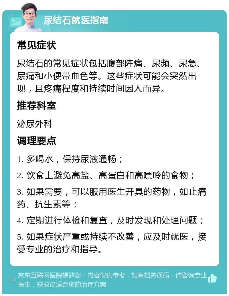 尿结石就医指南 常见症状 尿结石的常见症状包括腹部阵痛、尿频、尿急、尿痛和小便带血色等。这些症状可能会突然出现，且疼痛程度和持续时间因人而异。 推荐科室 泌尿外科 调理要点 1. 多喝水，保持尿液通畅； 2. 饮食上避免高盐、高蛋白和高嘌呤的食物； 3. 如果需要，可以服用医生开具的药物，如止痛药、抗生素等； 4. 定期进行体检和复查，及时发现和处理问题； 5. 如果症状严重或持续不改善，应及时就医，接受专业的治疗和指导。