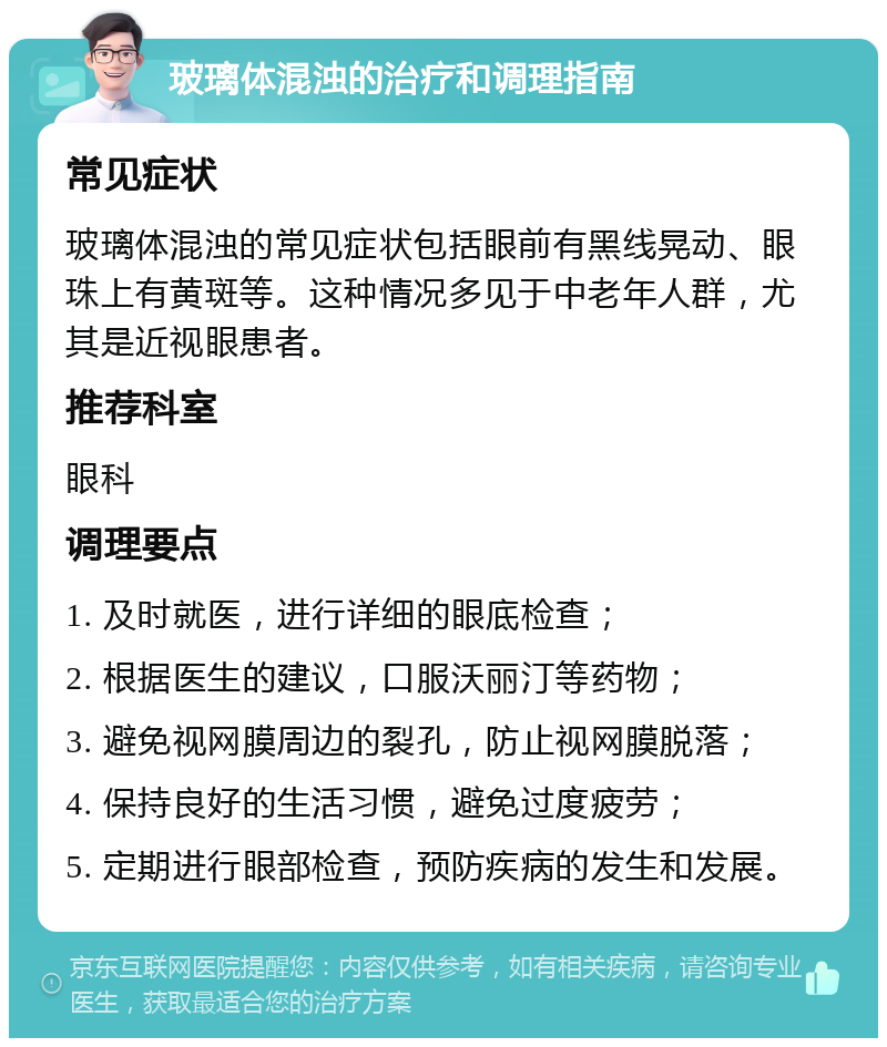 玻璃体混浊的治疗和调理指南 常见症状 玻璃体混浊的常见症状包括眼前有黑线晃动、眼珠上有黄斑等。这种情况多见于中老年人群，尤其是近视眼患者。 推荐科室 眼科 调理要点 1. 及时就医，进行详细的眼底检查； 2. 根据医生的建议，口服沃丽汀等药物； 3. 避免视网膜周边的裂孔，防止视网膜脱落； 4. 保持良好的生活习惯，避免过度疲劳； 5. 定期进行眼部检查，预防疾病的发生和发展。