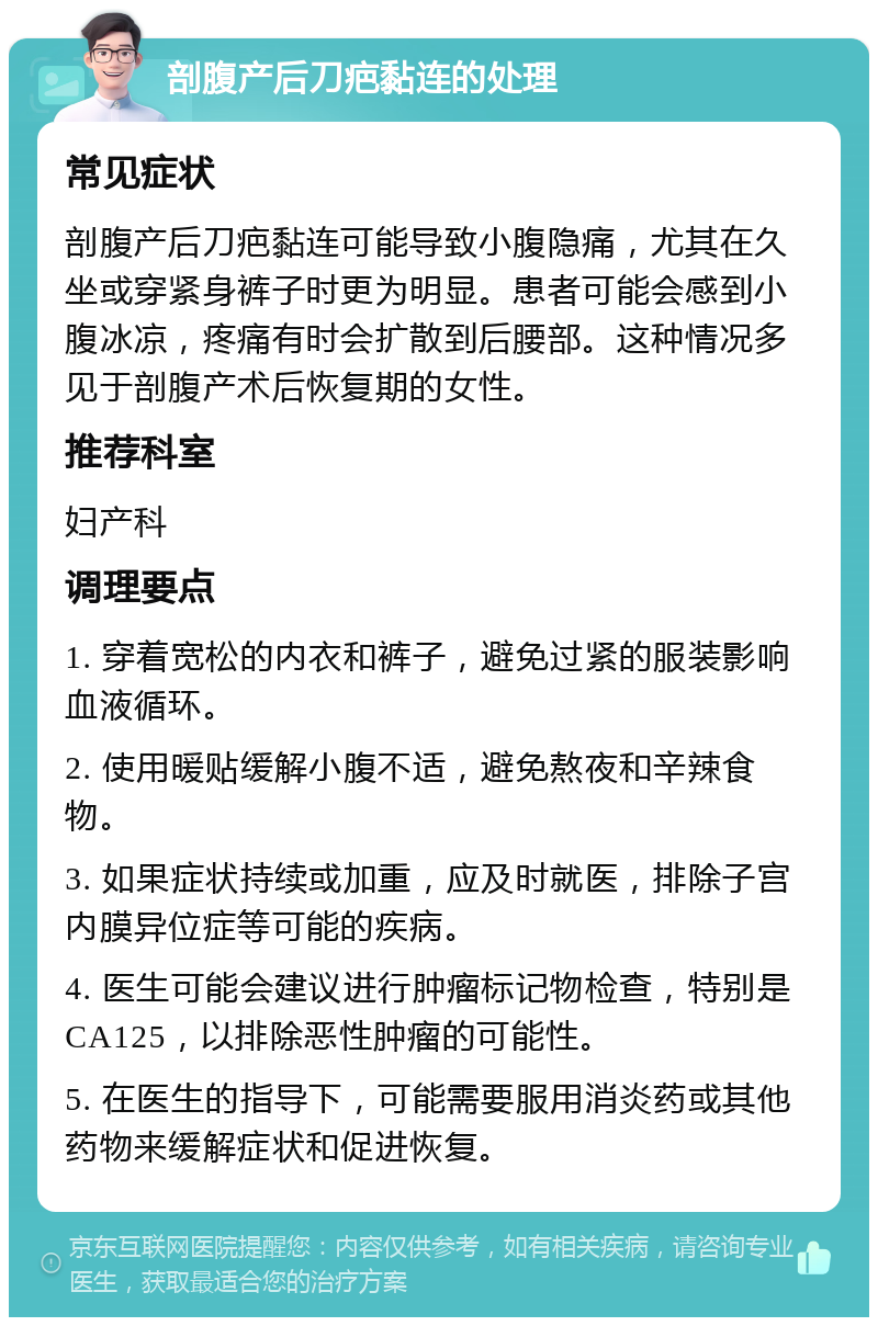 剖腹产后刀疤黏连的处理 常见症状 剖腹产后刀疤黏连可能导致小腹隐痛，尤其在久坐或穿紧身裤子时更为明显。患者可能会感到小腹冰凉，疼痛有时会扩散到后腰部。这种情况多见于剖腹产术后恢复期的女性。 推荐科室 妇产科 调理要点 1. 穿着宽松的内衣和裤子，避免过紧的服装影响血液循环。 2. 使用暖贴缓解小腹不适，避免熬夜和辛辣食物。 3. 如果症状持续或加重，应及时就医，排除子宫内膜异位症等可能的疾病。 4. 医生可能会建议进行肿瘤标记物检查，特别是CA125，以排除恶性肿瘤的可能性。 5. 在医生的指导下，可能需要服用消炎药或其他药物来缓解症状和促进恢复。