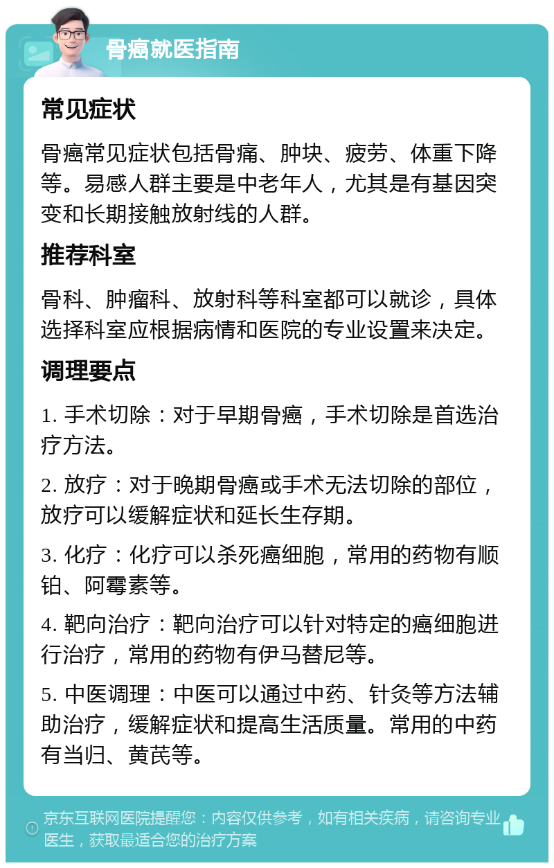 骨癌就医指南 常见症状 骨癌常见症状包括骨痛、肿块、疲劳、体重下降等。易感人群主要是中老年人，尤其是有基因突变和长期接触放射线的人群。 推荐科室 骨科、肿瘤科、放射科等科室都可以就诊，具体选择科室应根据病情和医院的专业设置来决定。 调理要点 1. 手术切除：对于早期骨癌，手术切除是首选治疗方法。 2. 放疗：对于晚期骨癌或手术无法切除的部位，放疗可以缓解症状和延长生存期。 3. 化疗：化疗可以杀死癌细胞，常用的药物有顺铂、阿霉素等。 4. 靶向治疗：靶向治疗可以针对特定的癌细胞进行治疗，常用的药物有伊马替尼等。 5. 中医调理：中医可以通过中药、针灸等方法辅助治疗，缓解症状和提高生活质量。常用的中药有当归、黄芪等。