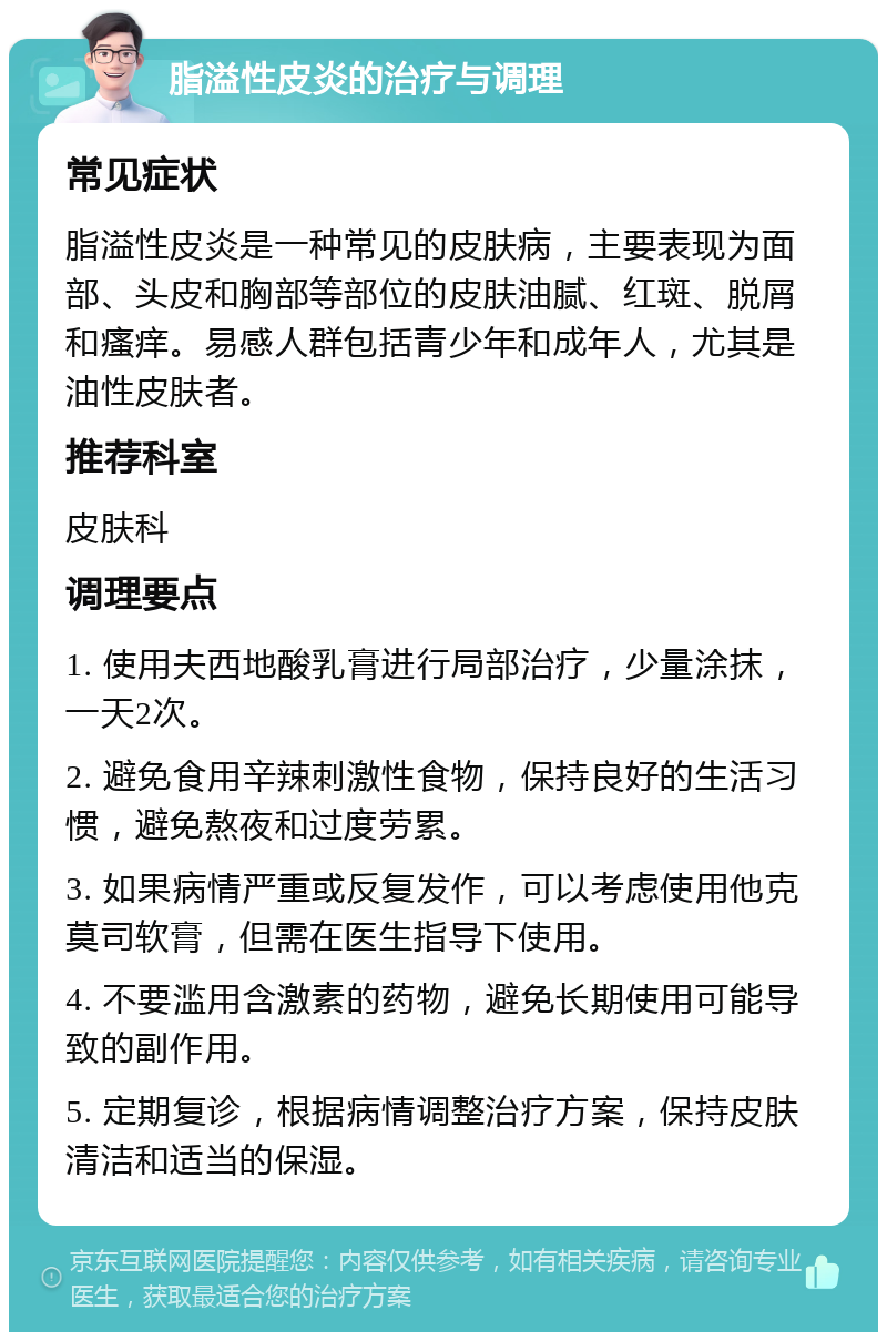 脂溢性皮炎的治疗与调理 常见症状 脂溢性皮炎是一种常见的皮肤病，主要表现为面部、头皮和胸部等部位的皮肤油腻、红斑、脱屑和瘙痒。易感人群包括青少年和成年人，尤其是油性皮肤者。 推荐科室 皮肤科 调理要点 1. 使用夫西地酸乳膏进行局部治疗，少量涂抹，一天2次。 2. 避免食用辛辣刺激性食物，保持良好的生活习惯，避免熬夜和过度劳累。 3. 如果病情严重或反复发作，可以考虑使用他克莫司软膏，但需在医生指导下使用。 4. 不要滥用含激素的药物，避免长期使用可能导致的副作用。 5. 定期复诊，根据病情调整治疗方案，保持皮肤清洁和适当的保湿。