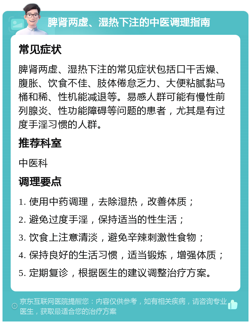 脾肾两虚、湿热下注的中医调理指南 常见症状 脾肾两虚、湿热下注的常见症状包括口干舌燥、腹胀、饮食不佳、肢体倦怠乏力、大便粘腻黏马桶和稀、性机能减退等。易感人群可能有慢性前列腺炎、性功能障碍等问题的患者，尤其是有过度手淫习惯的人群。 推荐科室 中医科 调理要点 1. 使用中药调理，去除湿热，改善体质； 2. 避免过度手淫，保持适当的性生活； 3. 饮食上注意清淡，避免辛辣刺激性食物； 4. 保持良好的生活习惯，适当锻炼，增强体质； 5. 定期复诊，根据医生的建议调整治疗方案。