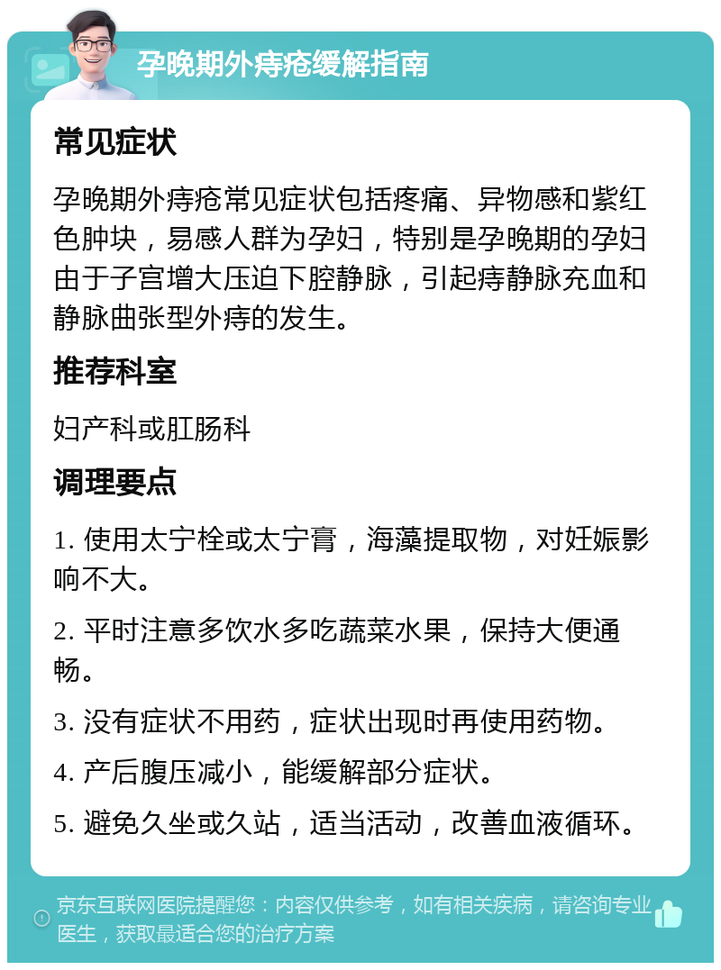 孕晚期外痔疮缓解指南 常见症状 孕晚期外痔疮常见症状包括疼痛、异物感和紫红色肿块，易感人群为孕妇，特别是孕晚期的孕妇由于子宫增大压迫下腔静脉，引起痔静脉充血和静脉曲张型外痔的发生。 推荐科室 妇产科或肛肠科 调理要点 1. 使用太宁栓或太宁膏，海藻提取物，对妊娠影响不大。 2. 平时注意多饮水多吃蔬菜水果，保持大便通畅。 3. 没有症状不用药，症状出现时再使用药物。 4. 产后腹压减小，能缓解部分症状。 5. 避免久坐或久站，适当活动，改善血液循环。