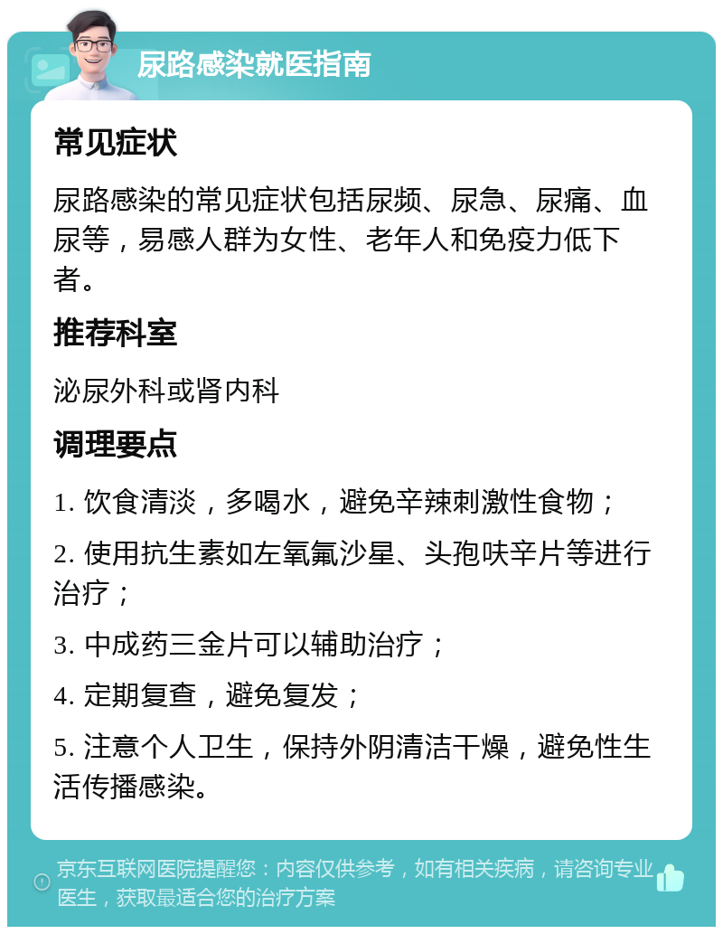 尿路感染就医指南 常见症状 尿路感染的常见症状包括尿频、尿急、尿痛、血尿等，易感人群为女性、老年人和免疫力低下者。 推荐科室 泌尿外科或肾内科 调理要点 1. 饮食清淡，多喝水，避免辛辣刺激性食物； 2. 使用抗生素如左氧氟沙星、头孢呋辛片等进行治疗； 3. 中成药三金片可以辅助治疗； 4. 定期复查，避免复发； 5. 注意个人卫生，保持外阴清洁干燥，避免性生活传播感染。