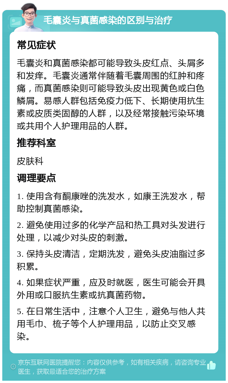 毛囊炎与真菌感染的区别与治疗 常见症状 毛囊炎和真菌感染都可能导致头皮红点、头屑多和发痒。毛囊炎通常伴随着毛囊周围的红肿和疼痛，而真菌感染则可能导致头皮出现黄色或白色鳞屑。易感人群包括免疫力低下、长期使用抗生素或皮质类固醇的人群，以及经常接触污染环境或共用个人护理用品的人群。 推荐科室 皮肤科 调理要点 1. 使用含有酮康唑的洗发水，如康王洗发水，帮助控制真菌感染。 2. 避免使用过多的化学产品和热工具对头发进行处理，以减少对头皮的刺激。 3. 保持头皮清洁，定期洗发，避免头皮油脂过多积累。 4. 如果症状严重，应及时就医，医生可能会开具外用或口服抗生素或抗真菌药物。 5. 在日常生活中，注意个人卫生，避免与他人共用毛巾、梳子等个人护理用品，以防止交叉感染。