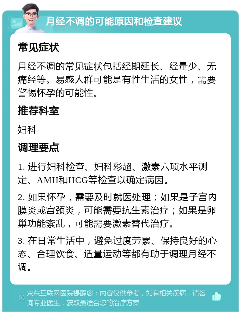 月经不调的可能原因和检查建议 常见症状 月经不调的常见症状包括经期延长、经量少、无痛经等。易感人群可能是有性生活的女性，需要警惕怀孕的可能性。 推荐科室 妇科 调理要点 1. 进行妇科检查、妇科彩超、激素六项水平测定、AMH和HCG等检查以确定病因。 2. 如果怀孕，需要及时就医处理；如果是子宫内膜炎或宫颈炎，可能需要抗生素治疗；如果是卵巢功能紊乱，可能需要激素替代治疗。 3. 在日常生活中，避免过度劳累、保持良好的心态、合理饮食、适量运动等都有助于调理月经不调。