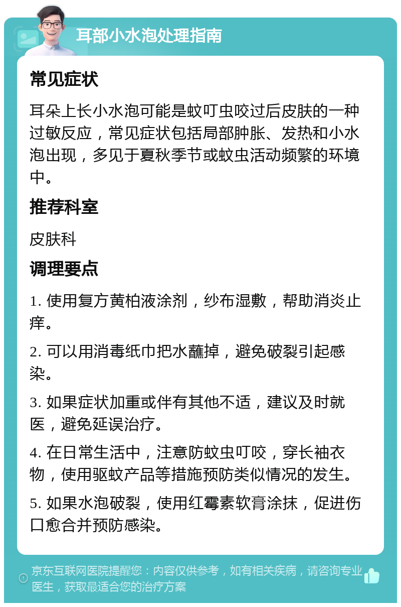 耳部小水泡处理指南 常见症状 耳朵上长小水泡可能是蚊叮虫咬过后皮肤的一种过敏反应，常见症状包括局部肿胀、发热和小水泡出现，多见于夏秋季节或蚊虫活动频繁的环境中。 推荐科室 皮肤科 调理要点 1. 使用复方黄柏液涂剂，纱布湿敷，帮助消炎止痒。 2. 可以用消毒纸巾把水蘸掉，避免破裂引起感染。 3. 如果症状加重或伴有其他不适，建议及时就医，避免延误治疗。 4. 在日常生活中，注意防蚊虫叮咬，穿长袖衣物，使用驱蚊产品等措施预防类似情况的发生。 5. 如果水泡破裂，使用红霉素软膏涂抹，促进伤口愈合并预防感染。