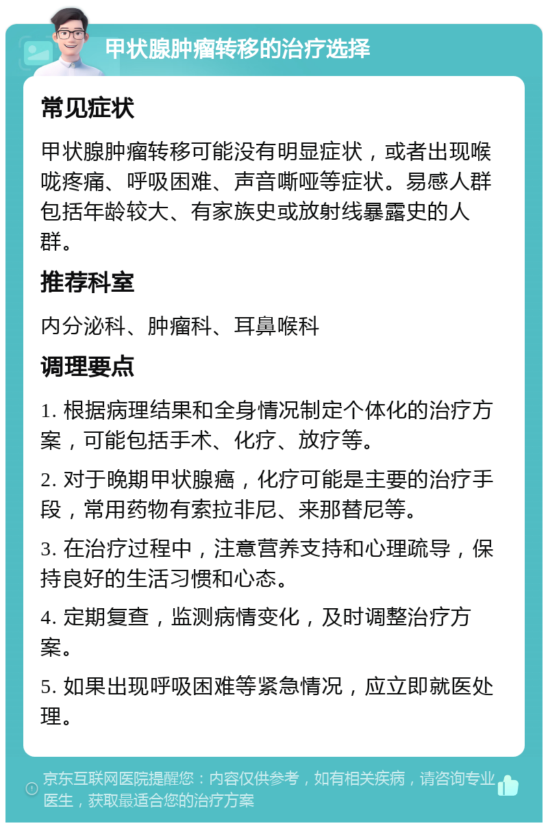 甲状腺肿瘤转移的治疗选择 常见症状 甲状腺肿瘤转移可能没有明显症状，或者出现喉咙疼痛、呼吸困难、声音嘶哑等症状。易感人群包括年龄较大、有家族史或放射线暴露史的人群。 推荐科室 内分泌科、肿瘤科、耳鼻喉科 调理要点 1. 根据病理结果和全身情况制定个体化的治疗方案，可能包括手术、化疗、放疗等。 2. 对于晚期甲状腺癌，化疗可能是主要的治疗手段，常用药物有索拉非尼、来那替尼等。 3. 在治疗过程中，注意营养支持和心理疏导，保持良好的生活习惯和心态。 4. 定期复查，监测病情变化，及时调整治疗方案。 5. 如果出现呼吸困难等紧急情况，应立即就医处理。