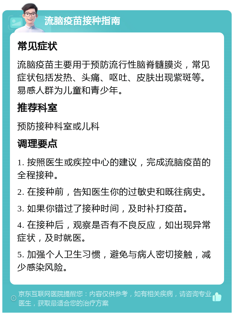 流脑疫苗接种指南 常见症状 流脑疫苗主要用于预防流行性脑脊髓膜炎，常见症状包括发热、头痛、呕吐、皮肤出现紫斑等。易感人群为儿童和青少年。 推荐科室 预防接种科室或儿科 调理要点 1. 按照医生或疾控中心的建议，完成流脑疫苗的全程接种。 2. 在接种前，告知医生你的过敏史和既往病史。 3. 如果你错过了接种时间，及时补打疫苗。 4. 在接种后，观察是否有不良反应，如出现异常症状，及时就医。 5. 加强个人卫生习惯，避免与病人密切接触，减少感染风险。